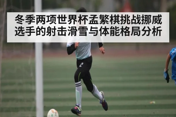 冬季两项世界杯孟繁棋挑战挪威选手的射击滑雪与体能格局分析